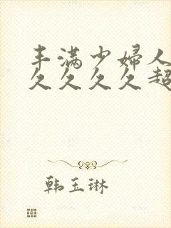 丰满少妇人妻久久久久久超肥的女人