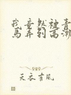 我竟然被青梅竹马弄到高潮