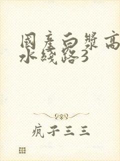 国产白浆高潮喷水线路3