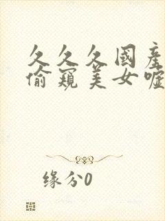 久久久国产盗摄偷窥美女嘘嘘