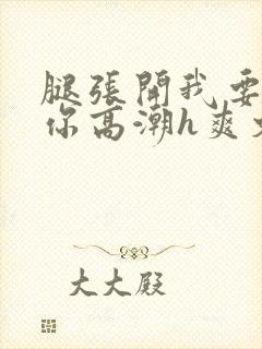 腿张开我要添到你高潮h爽文