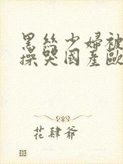 黑丝少妇被内射操哭国产欧美