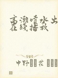 高潮喷水出白浆在线播放