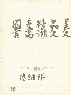 国产精品美女无套高潮久久