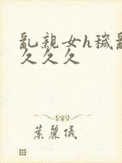 乱亲女h秽乱长久久久