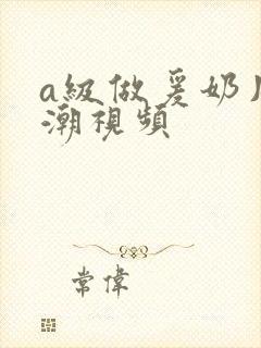 a级做爰奶片高潮视频