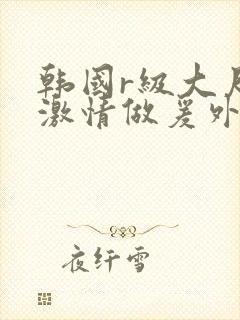 韩国r级大尺度激情做爰外出