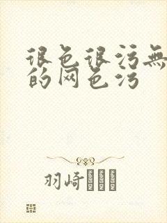 很色很污无遮挡的网色污