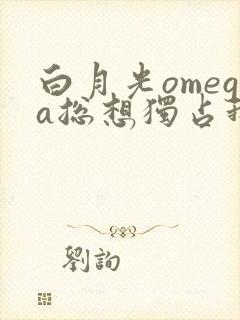 白月光omega总想独占我免费阅读笔下看书