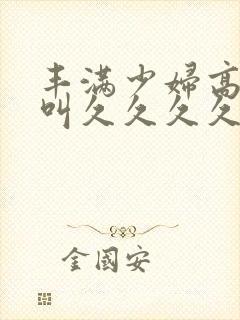 丰满少妇高潮惨叫久久久久