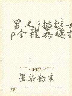 男人j插进女人p全程无遮挡