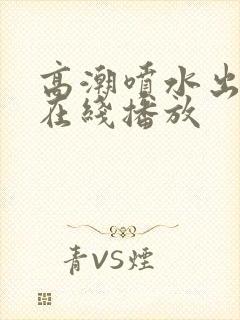 高潮喷水出白浆在线播放