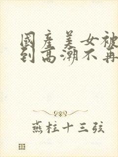 国产美女被遭强到高潮不再