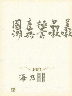 国产极品美女高潮无套嗷嗷叫