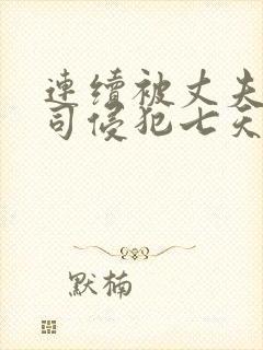 连续被丈夫的上司侵犯七天在线观看