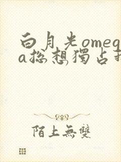 白月光omega总想独占我免费阅读免费