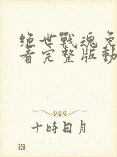 绝世战魂免费观看完整版动漫西瓜