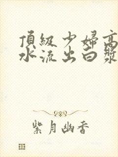 顶级少妇高潮喷水流出白浆