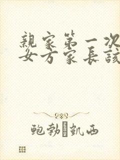 亲家第一次见面女方家长该说些什么