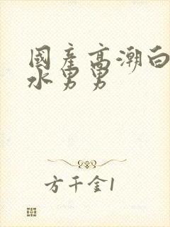 国产高潮白浆喷水男男