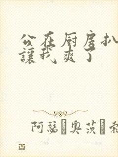 公在厨房扒开腿让我爽了