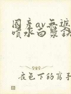 国产av无遮挡喷水白浆铁牛