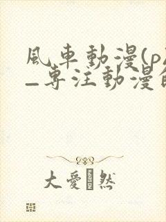 风车动漫(p)_专注动漫的门户手机版