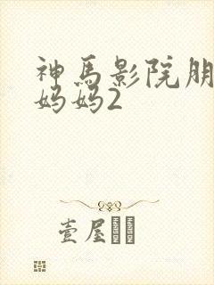 神马影院朋友的妈妈2