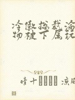 冷傲总裁沦为玩物被下属玩小说封面