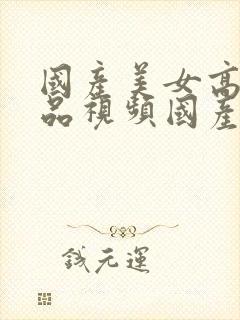 国产美女高潮精品视频国产