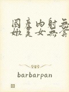 国产内射无套粉嫩美女无套