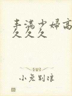 丰满少妇高潮久久久久