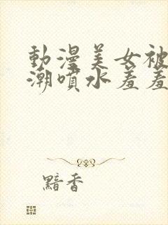 动漫美女被强高潮喷水羞羞动漫《