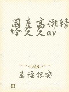 国产高潮精品呻吟久久av