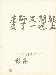 老师叉开腿让我爽了一晚上