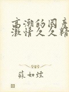 高潮的国产毛片激情久久精品