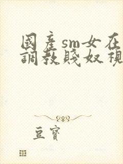 国产sm女在线调教贱奴视频