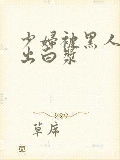 少妇被黑人到喷出白浆