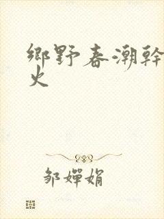 乡野春潮干柴烈火