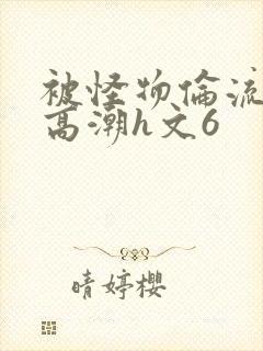 被怪物伦流澡到高潮h文6