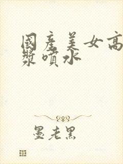 国产美女高潮白浆喷水