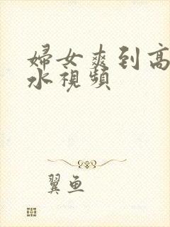 妇女爽到高潮喷水视频