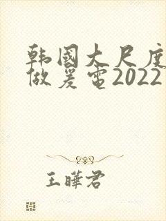 韩国大尺度激情做爰电2022