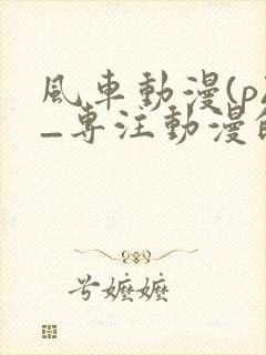 风车动漫(p)_专注动漫的门户网站2025封面