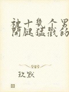 被十几个男人扒开腿猛戳的小说