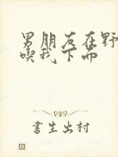 男朋友在野外猛吃我下面封面