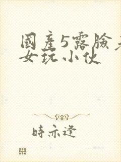 国产5露脸老熟女玩小伙