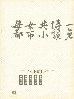 母女共侍一夫的都市小说免费阅读