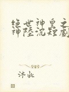 绝世神皇之第一神陆沉短剧