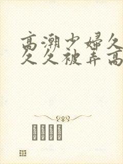 高潮少妇久久久久久被弄高潮